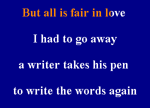 But all is fair in love
I had to go away

a writer takes his pen

to write the words again