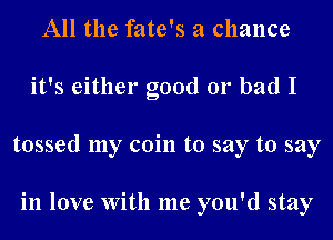 All the fate's a chance
it's either good 01' bad I
tossed my coin to say to say

in love With me you'd stay