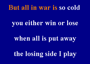 But all in war is so cold
you either Win or lose

when all is put away

the losing side I play