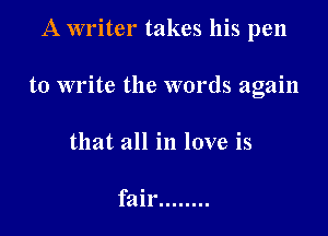 A writer takes his pen

to write the words again

that all in love is

fair ........
