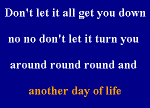 Don't let it all get you down
no no don't let it turn you
around round round and

another day of life