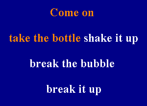 Come 011
take the bottle shake it 11p

break the bubble

break it up