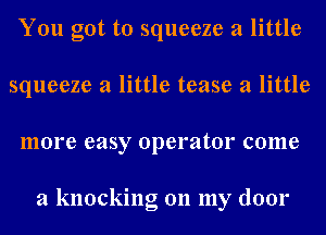 You got to squeeze a little
squeeze a little tease a little
more easy operator come

a knocking on my door