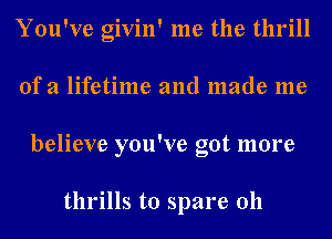 You've givin' me the thrill
of a lifetime and made me
believe you've got more

thrills to spare 011
