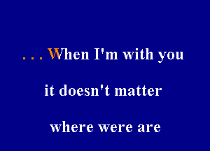 . . . When I'm With you

it doesn't matter

Where were are