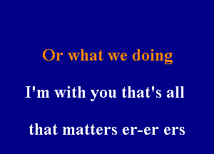 Or what we doing

I'm With you that's all

that matters er-er ers