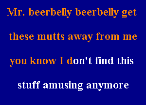 Mr. beerbelly beerbelly get
these mutts away from me
you know I don't find this

stuff amusing anymore