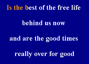 Is the best of the free life

behind us now

and are the good times

really over for good
