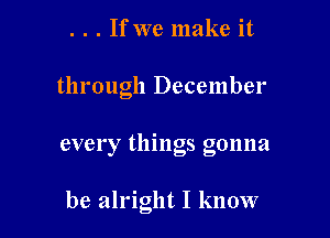 . . . If we make it

through December

every things gonna

be alright I know