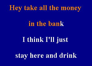 Hey take all the money

in the bank

I think I'll just

stay here and drink