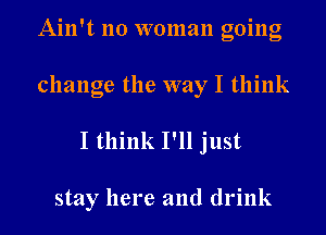 Ain't no woman going
change the way I think

I think I'll just

stay here and drink