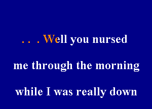 . . . Well you nursed

me through the morning

While I was really down