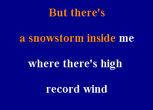 But there's

a snowstorm inside me

where there's high

record wind