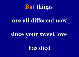 But things

are all different now
since your sweet love

has died