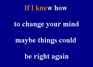 If I knew how

to change your mind

maybe things could

be right again