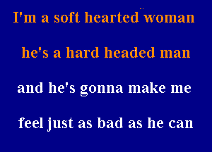 I'm a soft hearted woman
he's a hard headed man
and he's gonna make me

feel just as bad as he can