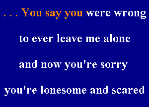 . . . You say you were wrong
to ever leave me alone
and now you're sorry

you're lonesome and scared