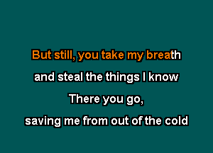 But still, you take my breath

and steal the things I know

There you 90,

saving me from out ofthe cold