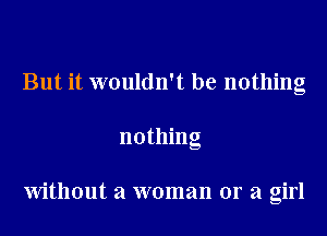 But it wouldn't be nothing
nothing

Without a woman or a girl