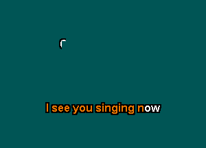 lsee you singing now