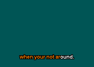 when your not around.