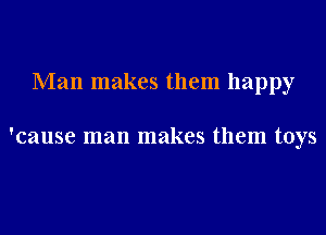 Man makes them happy

'cause man makes them toys