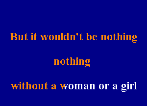 But it wouldn't be nothing
nothing

Without a woman or a girl