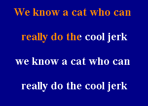 We know a cat who can
really do the cool jerk
we know a cat who can

really do the cool jerk