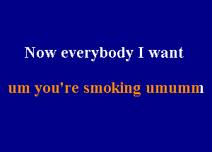 Now everybody I want

um you're smoking umumm