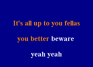 It's all up to you fellas

you better beware

yeah yeah