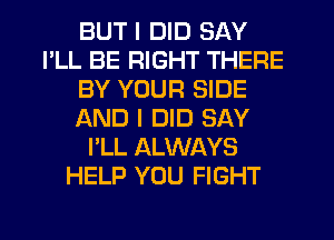 BUT I DID SAY
I'LL BE RIGHT THERE
BY YOUR SIDE
AND I DID SAY
I'LL ALWAYS
HELP YOU FIGHT