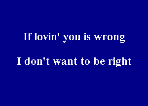 If lovin' you is wrong

I don't want to be right