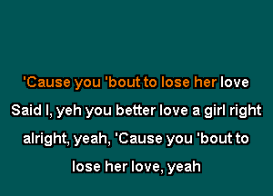 'Cause you 'bout to lose her love

Said I, yeh you better love a girl right

alright, yeah. 'Cause you 'bout to

lose her love, yeah