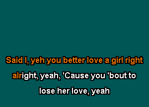 Said I, yeh you better love a girl right

alright, yeah. 'Cause you 'bout to

lose her love, yeah