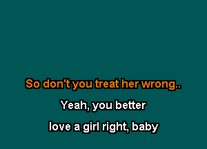 So don't you treat her wrong..

Yeah. you better
love a girl right, baby