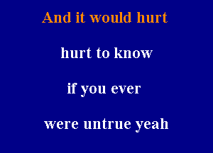 And it would hurt
hurt to know

if you ever

were untrue yeah