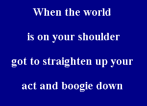 W hen the world
is on your shoulder
got to straighten up your

act and boogie down