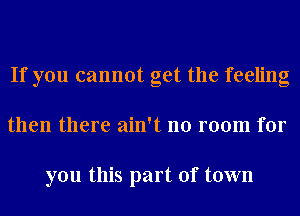 If you cannot get the feeling
then there ain't no room for

you this part of town