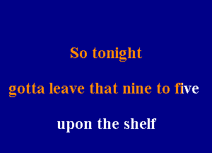 So tonight

gotta leave that nine to five

upon the shelf