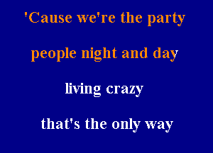 'Cause we're the party
people night and day

living crazy

that's the only way