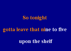 So tonight

gotta leave that nine to five

upon the shelf