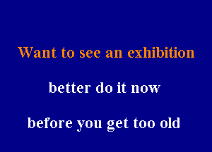 Want to see an exhibition

better do it now

before you get too old