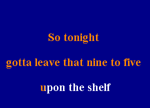 So tonight

gotta leave that nine to five

upon the shelf