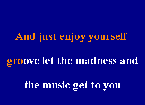 And just enjoy yourself
groove let the madness and

the music get to you