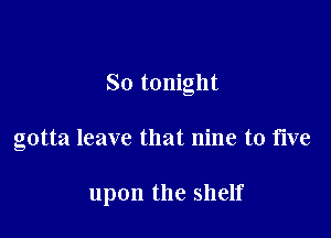 So tonight

gotta leave that nine to five

upon the shelf