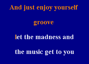 And just enjoy yourself
groove

let the madness and

the music get to you