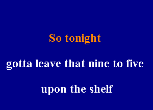 So tonight

gotta leave that nine to five

upon the shelf