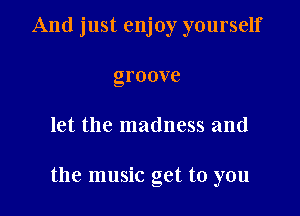 And just enjoy yourself
groove

let the madness and

the music get to you