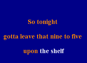 So tonight

gotta leave that nine to five

upon the shelf