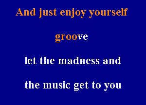 And just enjoy yourself
groove

let the madness and

the music get to you